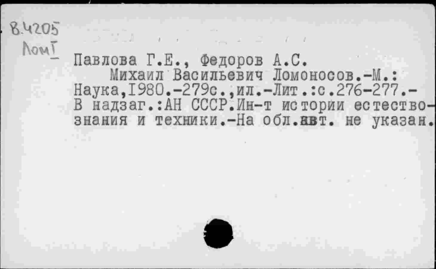 ﻿&.Ч20Ь
|\ом£
Павлова Г.Е., Федоров А.С.
Михаил Васильевич Ломоносов.-М.:
Наука,I980.-279с.,ил.-Лит.:с.276-277.-В надзаг.:АН СССР.Ин-т истории естество знания и техники.-На обл.авт. не указан